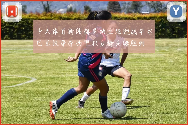 今天体育新闻赫罗纳主场迎战毕尔巴竞技争夺西甲积分榜关键胜利