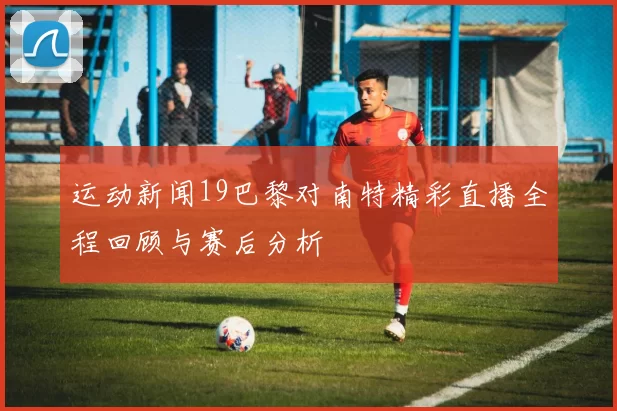 运动新闻19巴黎对南特精彩直播全程回顾与赛后分析