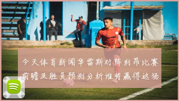今天体育新闻华雷斯对阵利昂比赛前瞻及胜负预测分析谁将赢得这场焦点之战