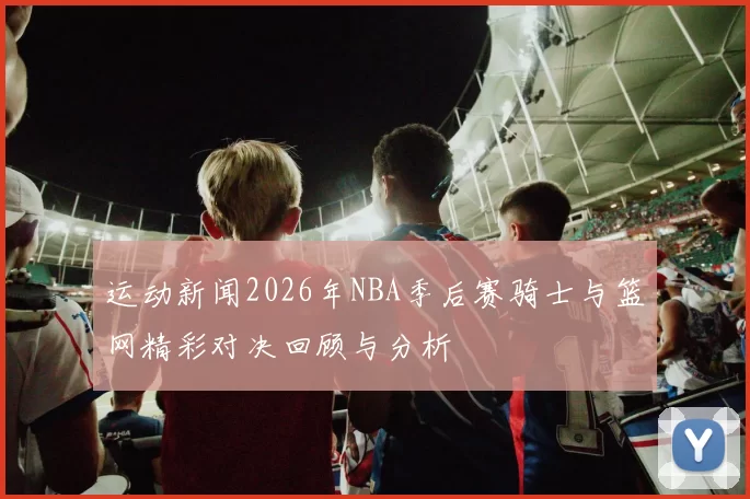 运动新闻2026年NBA季后赛骑士与篮网精彩对决回顾与分析