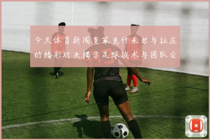 今天体育新闻皇家克什米尔与拉庄的精彩对决揭示足球战术与团队合作的魅力