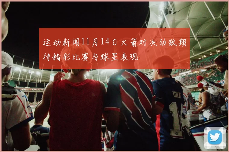 运动新闻11月14日火箭对决劲敌期待精彩比赛与球星表现